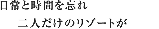 日常と時間を忘れ二人だけのリゾートが始まる